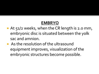 EMBRYO
 At 51/2 weeks, when the CR length is 2.o mm,
embryonic disc is situated between the yolk
sac and amnion.
 As the resolution of the ultrasound
equipment improves, visualization of the
embryonic structures become possible.
 