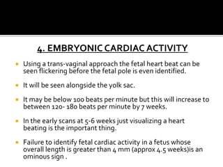 4. EMBRYONIC CARDIAC ACTIVITY
 Using a trans-vaginal approach the fetal heart beat can be
seen flickering before the fetal pole is even identified.
 It will be seen alongside the yolk sac.
 It may be below 100 beats per minute but this will increase to
between 120- 180 beats per minute by 7 weeks.
 In the early scans at 5-6 weeks just visualizing a heart
beating is the important thing.
 Failure to identify fetal cardiac activity in a fetus whose
overall length is greater than 4 mm (approx 4.5 weeks)is an
ominous sign .
 