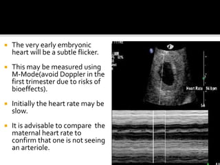  The very early embryonic
heart will be a subtle flicker.
 This may be measured using
M-Mode(avoid Doppler in the
first trimester due to risks of
bioeffects).
 Initially the heart rate may be
slow.
 It is advisable to compare the
maternal heart rate to
confirm that one is not seeing
an arteriole.
 