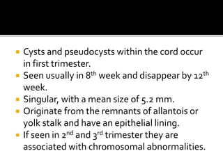  Cysts and pseudocysts within the cord occur
in first trimester.
 Seen usually in 8th week and disappear by 12th
week.
 Singular, with a mean size of 5.2 mm.
 Originate from the remnants of allantois or
yolk stalk and have an epithelial lining.
 If seen in 2nd and 3rd trimester they are
associated with chromosomal abnormalities.
 