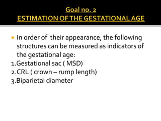  In order of their appearance, the following
structures can be measured as indicators of
the gestational age:
1.Gestational sac ( MSD)
2.CRL ( crown – rump length)
3.Biparietal diameter
 