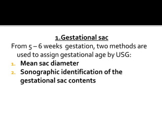1.Gestational sac
From 5 – 6 weeks gestation, two methods are
used to assign gestational age by USG:
1. Mean sac diameter
2. Sonographic identification of the
gestational sac contents
 