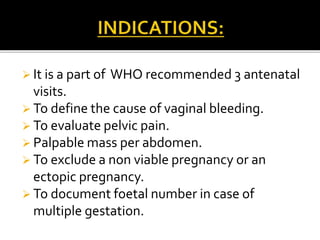  It is a part of WHO recommended 3 antenatal
visits.
 To define the cause of vaginal bleeding.
 To evaluate pelvic pain.
 Palpable mass per abdomen.
 To exclude a non viable pregnancy or an
ectopic pregnancy.
 To document foetal number in case of
multiple gestation.
 