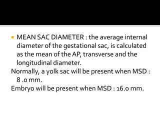  MEAN SAC DIAMETER : the average internal
diameter of the gestational sac, is calculated
as the mean of theAP, transverse and the
longitudinal diameter.
Normally, a yolk sac will be present when MSD :
8 .0 mm.
Embryo will be present when MSD : 16.0 mm.
 