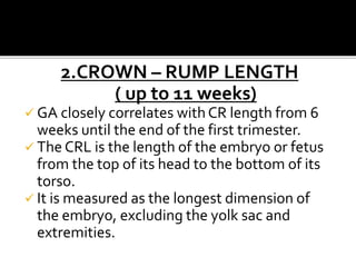 2.CROWN – RUMP LENGTH
( up to 11 weeks)
 GA closely correlates with CR length from 6
weeks until the end of the first trimester.
 The CRL is the length of the embryo or fetus
from the top of its head to the bottom of its
torso.
 It is measured as the longest dimension of
the embryo, excluding the yolk sac and
extremities.
 