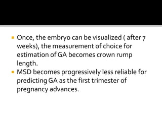  Once, the embryo can be visualized ( after 7
weeks), the measurement of choice for
estimation of GA becomes crown rump
length.
 MSD becomes progressively less reliable for
predictingGA as the first trimester of
pregnancy advances.
 
