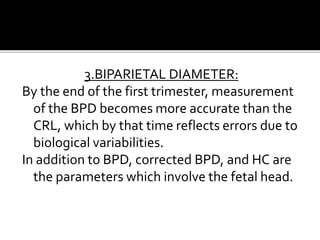 3.BIPARIETAL DIAMETER:
By the end of the first trimester, measurement
of the BPD becomes more accurate than the
CRL, which by that time reflects errors due to
biological variabilities.
In addition to BPD, corrected BPD, and HC are
the parameters which involve the fetal head.
 