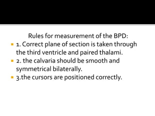 Rules for measurement of the BPD:
 1. Correct plane of section is taken through
the third ventricle and paired thalami.
 2. the calvaria should be smooth and
symmetrical bilaterally.
 3.the cursors are positioned correctly.
 