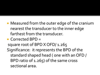  Measured from the outer edge of the cranium
nearest the transducer to the inner edge
farthest from the transducer.
 Corrected BPD =
square root of BPD X OFD/ 1.265
Significance: it represents the BPD of the
standard shaped head ( one with an OFD /
BPD ratio of 1.265) of the same cross
sectional area.
 