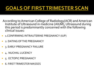 According to American College of Radiology(ACR) and American
Institute of Ultrasound in medicine (AIUM), Ultrasound during
this period is predominantly concerned with the following
clinical issues:
 1.CONFIRMING INTRAUTERINE PREGNANCY (IUP)
 2. DATING OFTHE PREGNANCY
 3. EARLY PREGNANCY FAILURE
 4. NUCHAL LUCENCY
 5. ECTOPIC PREGNANCY
 6. FIRSTTRIMESTER MASSES
 