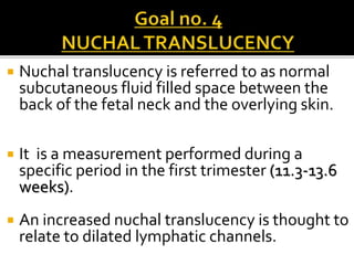  Nuchal translucency is referred to as normal
subcutaneous fluid filled space between the
back of the fetal neck and the overlying skin.
 It is a measurement performed during a
specific period in the first trimester (11.3-13.6
weeks).
 An increased nuchal translucency is thought to
relate to dilated lymphatic channels.
 