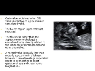 1. Only values obtained when CRL
values are between 45-84 mm are
considered valid.
2. The lucent region is generally not
septated.
3. The thickness rather than the
appearance (morphology) is
considered to be directly related to
the incidence of chromosomal and
other anomalies.
4. A normal value is usually less than
roughly 2.5-3.0 mm in thickness
however it is maternal age dependent
needs to be matched to exact
gestational age and crown rump
length (CRL).
 