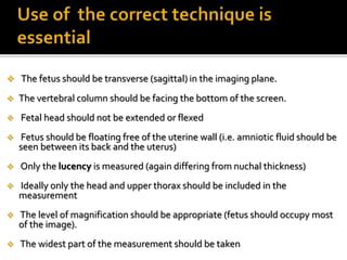  The fetus should be transverse (sagittal) in the imaging plane.
 The vertebral column should be facing the bottom of the screen.
 Fetal head should not be extended or flexed
 Fetus should be floating free of the uterine wall (i.e. amniotic fluid should be
seen between its back and the uterus)
 Only the lucency is measured (again differing from nuchal thickness)
 Ideally only the head and upper thorax should be included in the
measurement
 The level of magnification should be appropriate (fetus should occupy most
of the image).
 The widest part of the measurement should be taken
 