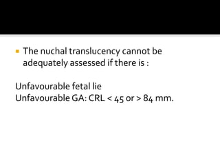  The nuchal translucency cannot be
adequately assessed if there is :
Unfavourable fetal lie
Unfavourable GA: CRL < 45 or > 84 mm.
 
