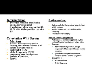 Interpretation
 Detection rates for aneupliodic
anomalies with nuchal
translucency alone approaches 80 -
90 % with a false positive rate of ~
5%.
Correlation With Serum
Markers
 To increase the clinical accuracy of nuchal
lucency, it can be correlated with
serum markers such as
 maternal B-HCG
 alpha feto protein (AFP)
 pregnancy associated plasma
protein A (PAPP-A)
 oestriol
Further work up
 If abnormal > further work up is carried out
which includes
 Amniocentesis and / or ChorionicVillus
sampling
 Fetal echocardiography
Natural course - progression
 As the second trimester approaches, the
region of nuchal translucency might either
 Regress :
 if chromosomally normal, a large
proportion of fetuses will have a normal
outcome
 spontaneous regression does not
however mean a normal karyotype
 Evolve into a
 Nuchal Oedema
 Cystic Hygroma
 