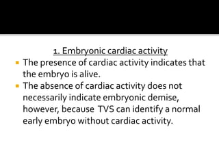 1. Embryonic cardiac activity
 The presence of cardiac activity indicates that
the embryo is alive.
 The absence of cardiac activity does not
necessarily indicate embryonic demise,
however, because TVS can identify a normal
early embryo without cardiac activity.
 
