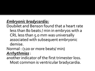 Embryonic bradycardia:
Doubilet and Benson found that a heart rate
less than 80 beats / min in embryos with a
CRL less than 5.0 mm was universally
associated with subsequent embryonic
demise.
Normal : (120 or more beats/ min)
Arrhythmias :
another indicator of the first trimester loss.
Most common is ventricular bradycardia.
 