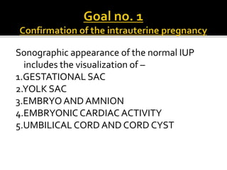 Sonographic appearance of the normal IUP
includes the visualization of –
1.GESTATIONAL SAC
2.YOLK SAC
3.EMBRYO AND AMNION
4.EMBRYONIC CARDIAC ACTIVITY
5.UMBILICAL CORD AND CORD CYST
 