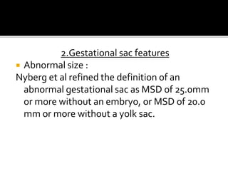 2.Gestational sac features
 Abnormal size :
Nyberg et al refined the definition of an
abnormal gestational sac as MSD of 25.0mm
or more without an embryo, or MSD of 20.0
mm or more without a yolk sac.
 