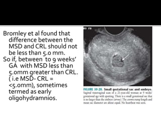 Bromley et al found that
difference between the
MSD and CRL should not
be less than 5.0 mm.
So if, between to 9 weeks’
GA with MSD less than
5.0mm greater than CRL.
( i.e MSD- CRL =
<5.0mm), sometimes
termed as early
oligohydramnios.
 