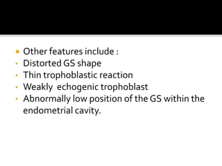  Other features include :
• Distorted GS shape
• Thin trophoblastic reaction
• Weakly echogenic trophoblast
• Abnormally low position of the GS within the
endometrial cavity.
 