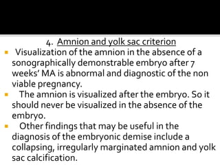 4. Amnion and yolk sac criterion
 Visualization of the amnion in the absence of a
sonographically demonstrable embryo after 7
weeks’ MA is abnormal and diagnostic of the non
viable pregnancy.
 The amnion is visualized after the embryo. So it
should never be visualized in the absence of the
embryo.
 Other findings that may be useful in the
diagnosis of the embryonic demise include a
collapsing, irregularly marginated amnion and yolk
sac calcification.
 