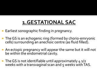 1.GESTATIONAL SAC
 Earliest sonographic finding in pregnancy.
 The GS is an echogenic ring (formed by chorio-emryonic
cells) surrounding an anechoic centre (as fluid filled).
 An ectopic pregnancy will appear the same but it will not
be within the endometrial cavity.
 The GS is not identifiable until approximately 4 1/2
weeks with a transvaginal scan and 5 weeks withTAS.
 