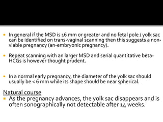  In general if the MSD is 16 mm or greater and no fetal pole / yolk sac
can be identified on trans-vaginal scanning then this suggests a non-
viable pregnancy (an-embryonic pregnancy).
 Repeat scanning with an larger MSD and serial quantitative beta-
HCGs is however thought prudent.
 In a normal early pregnancy, the diameter of the yolk sac should
usually be < 6 mm while its shape should be near spherical.
Natural course
 As the pregnancy advances, the yolk sac disappears and is
often sonographically not detectable after 14 weeks.
 