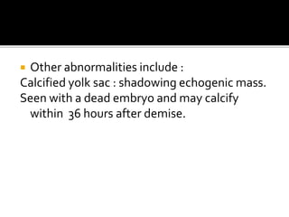  Other abnormalities include :
Calcified yolk sac : shadowing echogenic mass.
Seen with a dead embryo and may calcify
within 36 hours after demise.
 