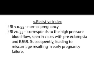 1.Resistive index
If RI < 0.55 - normal pregnancy
If RI >0.55 - corresponds to the high pressure
blood flow, seen in cases with pre eclampsia
and IUGR. Subsequently, leading to
miscarriage resulting in early pregnancy
failure.
 