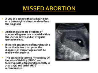  A CRL of ≥ 7mm without a heart beat
on a transvaginal ultrasound confirms
the diagnosis
 Additional clues are presence of
abnormal hyperechoic material within
the uterine cavity and an irregular
gestational sac.
 If there is an absence of heart beat in a
fetus that is less than 7mm, the
diagnosis of miscarriage cannot be
made with certainty.
 This scenario is termed "Pregnancy Of
UncertainViability (PUV)", and
followup with ultrasound (generally in
7-10 days) and serial bHCG
recommended.
 