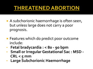  A subchorionic haemorrhage is often seen,
but unless large does not carry a poor
prognosis.
 Features which do predict poor outcome
include:
• Fetal bradycardia : < 80 - 90 bpm
• Small or Irregular Gestational Sac : MSD -
CRL < 5 mm
• Large Subchorionic Haemorrhage
 