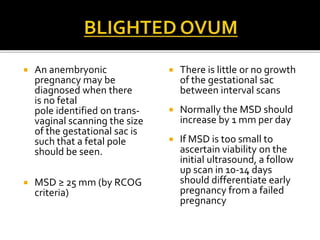  An anembryonic
pregnancy may be
diagnosed when there
is no fetal
pole identified on trans-
vaginal scanning the size
of the gestational sac is
such that a fetal pole
should be seen.
 MSD ≥ 25 mm (by RCOG
criteria)
 There is little or no growth
of the gestational sac
between interval scans
 Normally the MSD should
increase by 1 mm per day
 If MSD is too small to
ascertain viability on the
initial ultrasound, a follow
up scan in 10-14 days
should differentiate early
pregnancy from a failed
pregnancy
 