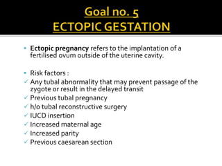  Ectopic pregnancy refers to the implantation of a
fertilised ovum outside of the uterine cavity.
 Risk factors :
 Any tubal abnormality that may prevent passage of the
zygote or result in the delayed transit
 Previous tubal pregnancy
 h/o tubal reconstructive surgery
 IUCD insertion
 Increased maternal age
 Increased parity
 Previous caesarean section
 