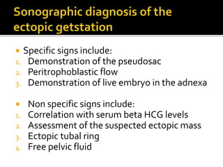  Specific signs include:
1. Demonstration of the pseudosac
2. Peritrophoblastic flow
3. Demonstration of live embryo in the adnexa
 Non specific signs include:
1. Correlation with serum beta HCG levels
2. Assessment of the suspected ectopic mass
3. Ectopic tubal ring
4. Free pelvic fluid
 