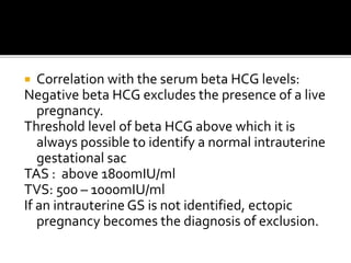  Correlation with the serum beta HCG levels:
Negative beta HCG excludes the presence of a live
pregnancy.
Threshold level of beta HCG above which it is
always possible to identify a normal intrauterine
gestational sac
TAS : above 1800mIU/ml
TVS: 500 – 1000mIU/ml
If an intrauterine GS is not identified, ectopic
pregnancy becomes the diagnosis of exclusion.
 