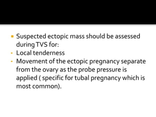  Suspected ectopic mass should be assessed
duringTVS for:
• Local tenderness
• Movement of the ectopic pregnancy separate
from the ovary as the probe pressure is
applied ( specific for tubal pregnancy which is
most common).
 