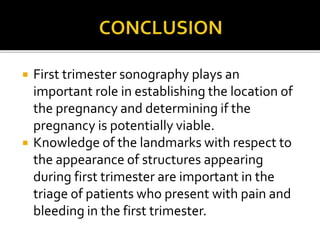  First trimester sonography plays an
important role in establishing the location of
the pregnancy and determining if the
pregnancy is potentially viable.
 Knowledge of the landmarks with respect to
the appearance of structures appearing
during first trimester are important in the
triage of patients who present with pain and
bleeding in the first trimester.
 