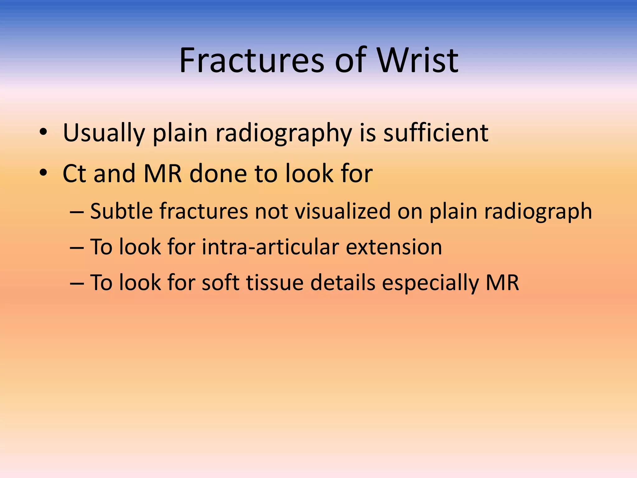 Fractures of Wrist
• Usually plain radiography is sufficient
• Ct and MR done to look for
– Subtle fractures not visualized on plain radiograph
– To look for intra-articular extension
– To look for soft tissue details especially MR

 