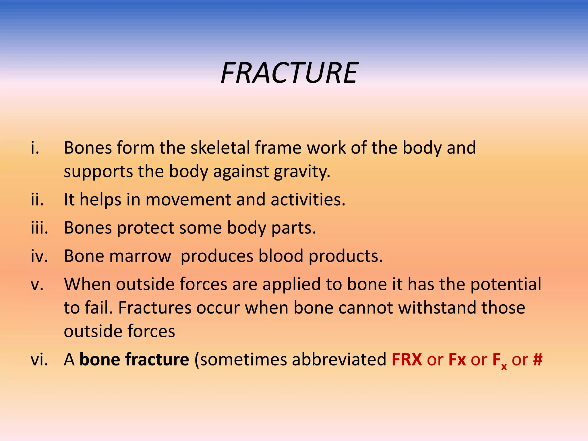 FRACTURE
i.
ii.
iii.
iv.
v.

vi.

Bones form the skeletal frame work of the body and
supports the body against gravity.
It helps in movement and activities.
Bones protect some body parts.
Bone marrow produces blood products.
When outside forces are applied to bone it has the potential
to fail. Fractures occur when bone cannot withstand those
outside forces
A bone fracture (sometimes abbreviated FRX or Fx or Fx or #

 