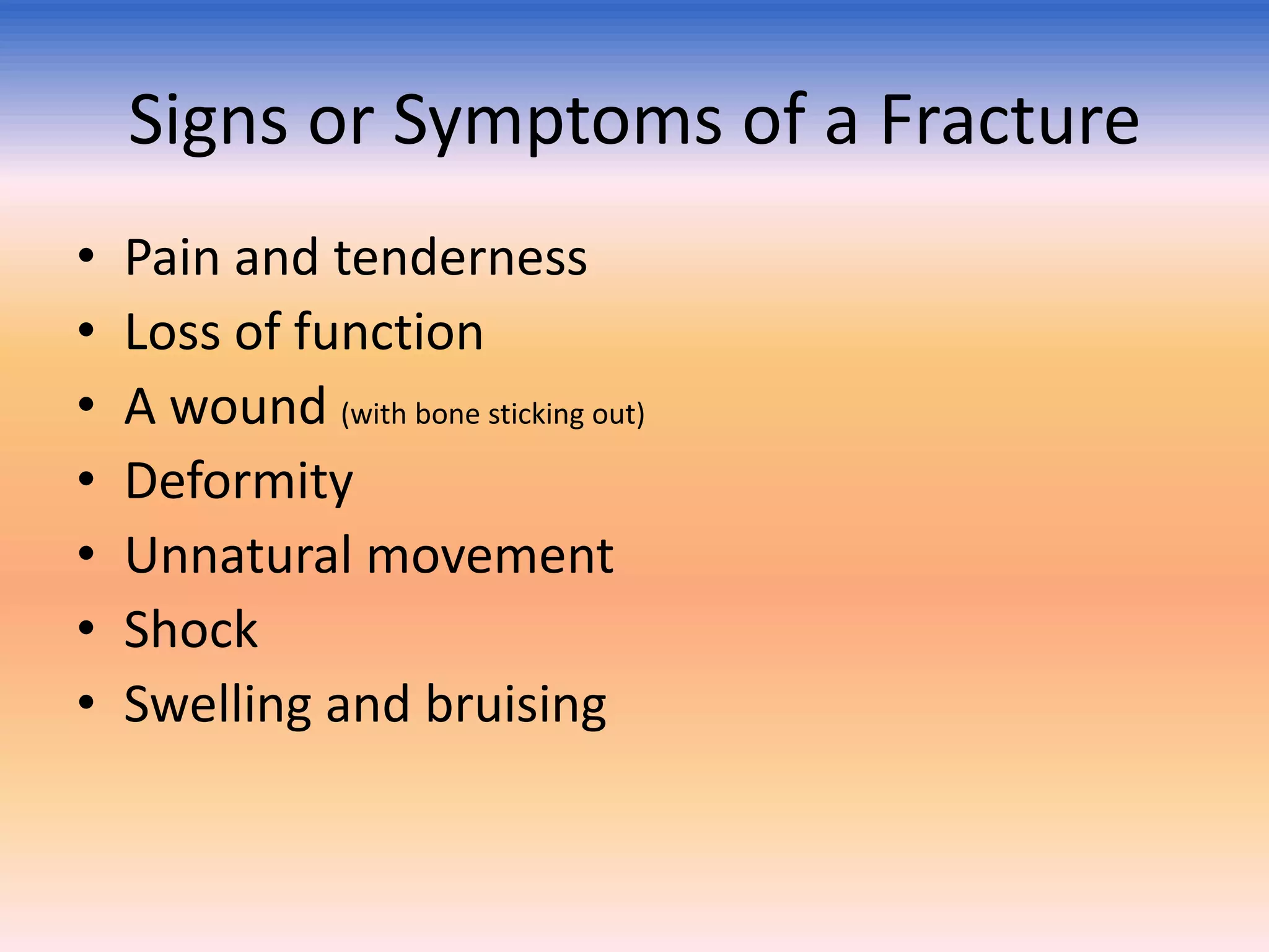 Signs or Symptoms of a Fracture
•
•
•
•
•
•
•

Pain and tenderness
Loss of function
A wound (with bone sticking out)
Deformity
Unnatural movement
Shock
Swelling and bruising

 