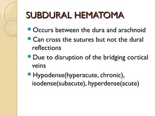 SUBDURAL HEMATOMASUBDURAL HEMATOMA
Occurs between the dura and arachnoid
Can cross the sutures but not the dural
reflections
Due to disruption of the bridging cortical
veins
Hypodense(hyperacute, chronic),
isodense(subacute), hyperdense(acute)
 