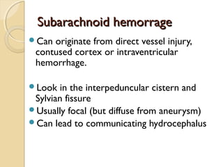 Subarachnoid hemorrageSubarachnoid hemorrage
Can originate from direct vessel injury,
contused cortex or intraventricular
hemorrhage.
Look in the interpeduncular cistern and
Sylvian fissure
Usually focal (but diffuse from aneurysm)
Can lead to communicating hydrocephalus
 