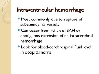 Intraventricular hemorrhageIntraventricular hemorrhage
Most commonly due to rupture of
subependymal vessels
Can occur from reflux of SAH or
contiguous extension of an intracerebral
hemorrhage
Look for blood-cerebrospinal fluid level
in occipital horns
 
