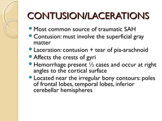 CONTUSION/LACERATIONSCONTUSION/LACERATIONS
Most common source of traumatic SAH
Contusion: must involve the superficial gray
matter
Laceration: contusion + tear of pia-arachnoid
Affects the crests of gyri
Hemorrhage present ½ cases and occur at right
angles to the cortical surface
Located near the irregular bony contours: poles
of frontal lobes, temporal lobes, inferior
cerebellar hemispheres
 