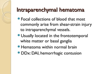 Intraparenchymal hematomaIntraparenchymal hematoma
Focal collections of blood that most
commonly arise from shear-strain injury
to intraparenchymal vessels.
Usually located in the frontotemporal
white matter or basal ganglia
Hematoma within normal brain
DDx: DAI, hemorrhagic contusion
 
