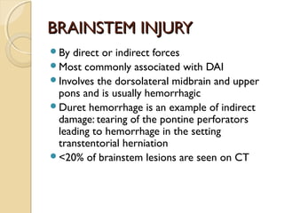 BRAINSTEM INJURYBRAINSTEM INJURY
By direct or indirect forces
Most commonly associated with DAI
Involves the dorsolateral midbrain and upper
pons and is usually hemorrhagic
Duret hemorrhage is an example of indirect
damage: tearing of the pontine perforators
leading to hemorrhage in the setting
transtentorial herniation
<20% of brainstem lesions are seen on CT
 