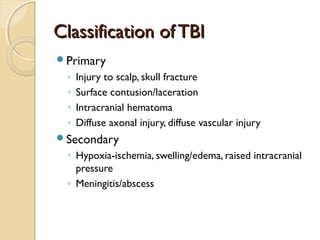 Classification of TBIClassification of TBI
Primary
◦ Injury to scalp, skull fracture
◦ Surface contusion/laceration
◦ Intracranial hematoma
◦ Diffuse axonal injury, diffuse vascular injury
Secondary
◦ Hypoxia-ischemia, swelling/edema, raised intracranial
pressure
◦ Meningitis/abscess
 