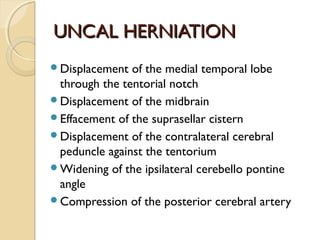 UNCAL HERNIATIONUNCAL HERNIATION
Displacement of the medial temporal lobe
through the tentorial notch
Displacement of the midbrain
Effacement of the suprasellar cistern
Displacement of the contralateral cerebral
peduncle against the tentorium
Widening of the ipsilateral cerebello pontine
angle
Compression of the posterior cerebral artery
 