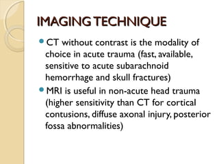 IMAGINGTECHNIQUEIMAGINGTECHNIQUE
CT without contrast is the modality of
choice in acute trauma (fast, available,
sensitive to acute subarachnoid
hemorrhage and skull fractures)
MRI is useful in non-acute head trauma
(higher sensitivity than CT for cortical
contusions, diffuse axonal injury, posterior
fossa abnormalities)
 